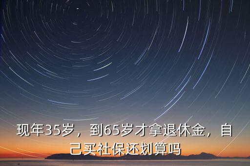 現(xiàn)年35歲，到65歲才拿退休金，自己買社保還劃算嗎