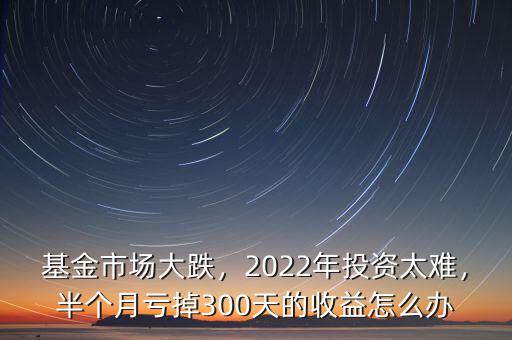 基金市場大跌，2022年投資太難，半個月虧掉300天的收益怎么辦