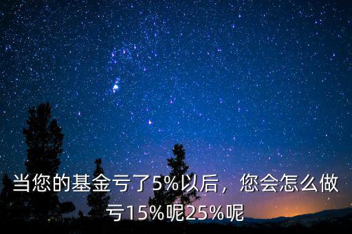 當(dāng)您的基金虧了5%以后，您會怎么做虧15%呢25%呢