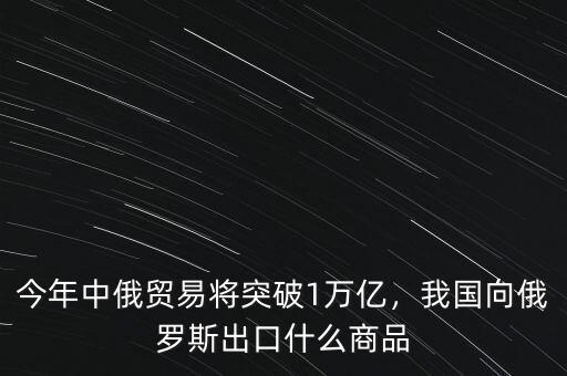 今年中俄貿易將突破1萬億，我國向俄羅斯出口什么商品