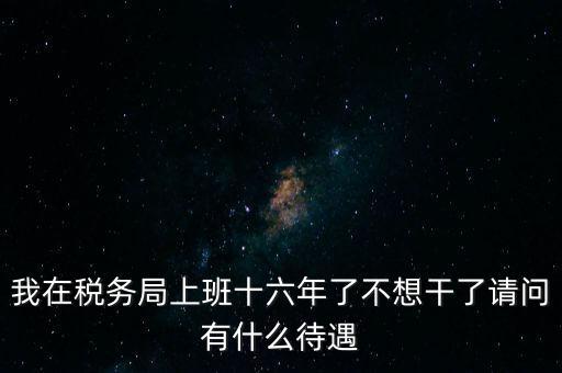 我在稅務(wù)局上班十六年了不想干了請問有什么待遇