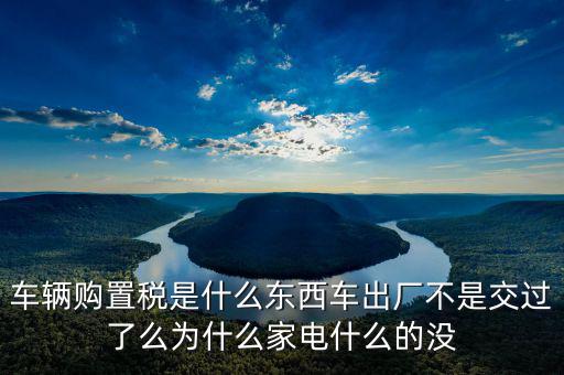 車輛購(gòu)置稅是什么東西車出廠不是交過(guò)了么為什么家電什么的沒(méi)