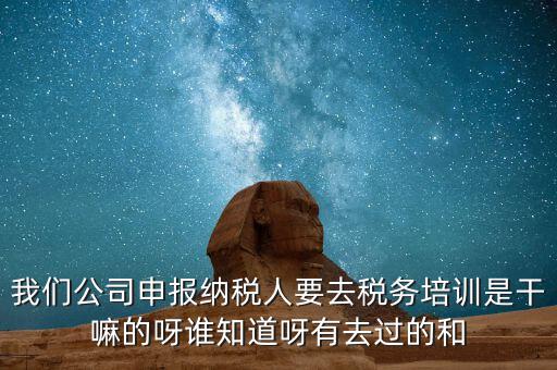 我們公司申報納稅人要去稅務培訓是干嘛的呀誰知道呀有去過的和