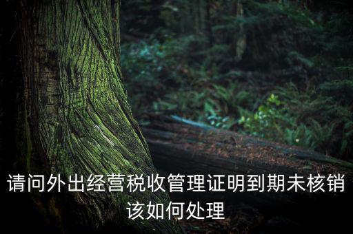 請問外出經(jīng)營稅收管理證明到期未核銷該如何處理