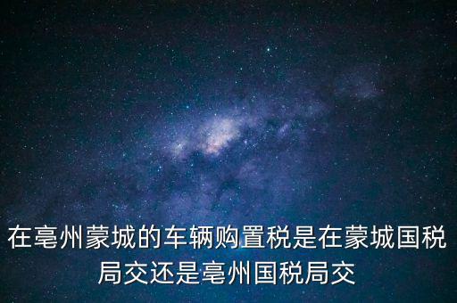 在亳州蒙城的車輛購(gòu)置稅是在蒙城國(guó)稅局交還是亳州國(guó)稅局交