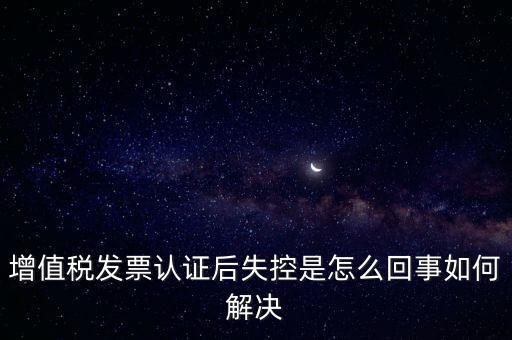 增值稅發(fā)票認(rèn)證后失控是怎么回事如何解決