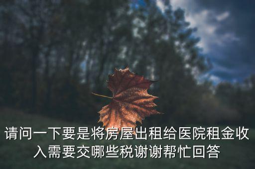 請(qǐng)問(wèn)一下要是將房屋出租給醫(yī)院租金收入需要交哪些稅謝謝幫忙回答