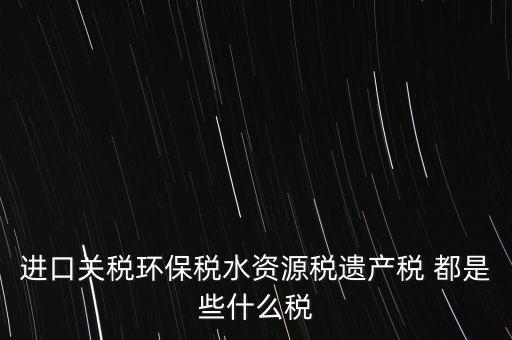 進口關稅環(huán)保稅水資源稅遺產(chǎn)稅 都是些什么稅