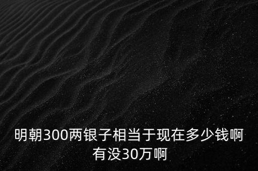 明朝300兩銀子相當(dāng)于現(xiàn)在多少錢啊 有沒30萬啊