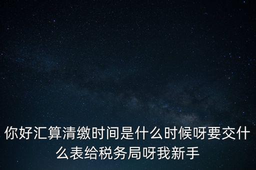 匯算清繳到什么時候，你好匯算清繳時間是什么時候呀要交什么表給稅務(wù)局呀我新手