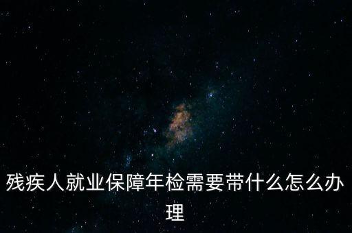 殘疾人就業(yè)年審是什么，殘疾人就業(yè)保障年檢需要帶什么怎么辦理