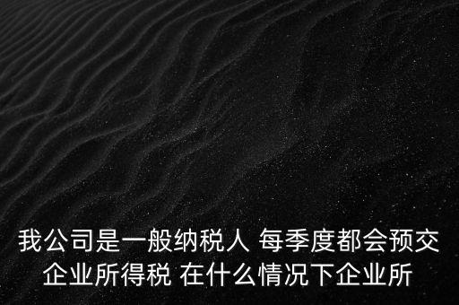 我公司是一般納稅人 每季度都會預交企業(yè)所得稅 在什么情況下企業(yè)所