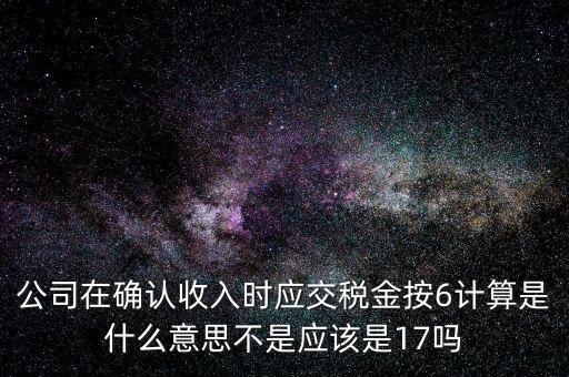 什么是征管六率，公司在確認收入時應交稅金按6計算是什么意思不是應該是17嗎