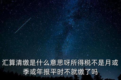 匯算清繳是什么意思呀所得稅不是月或季或年報平時不就繳了嗎