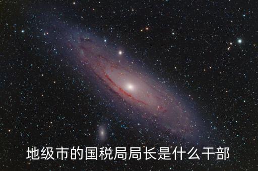 高開區(qū)地稅局長什么級別，區(qū)里的地稅局局長是什么級別