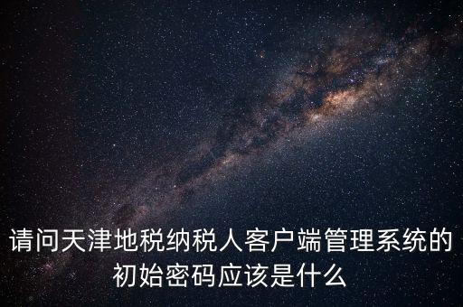 請問天津地稅納稅人客戶端管理系統(tǒng)的初始密碼應該是什么