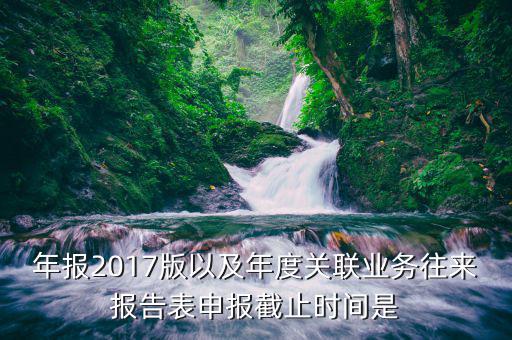 年報(bào)2017版以及年度關(guān)聯(lián)業(yè)務(wù)往來(lái)報(bào)告表申報(bào)截止時(shí)間是