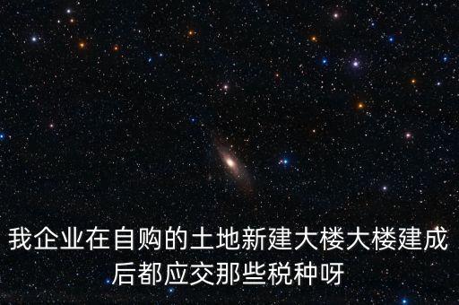 我企業(yè)在自購的土地新建大樓大樓建成后都應交那些稅種呀