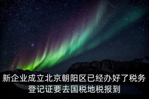 新企業(yè)成立北京朝陽區(qū)已經(jīng)辦好了稅務(wù)登記證要去國稅地稅報(bào)到