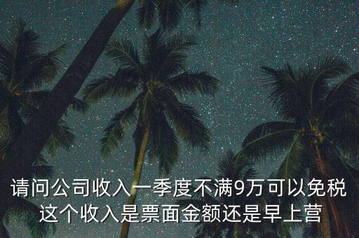 請(qǐng)問公司收入一季度不滿9萬(wàn)可以免稅 這個(gè)收入是票面金額還是早上營(yíng)