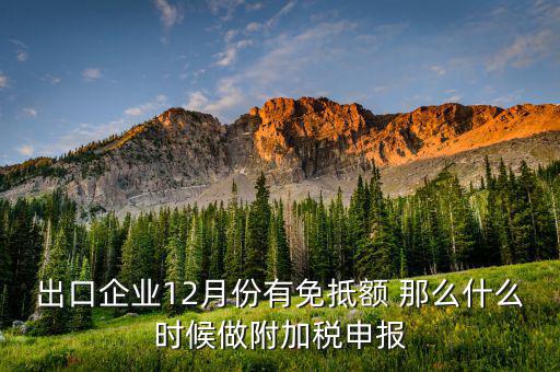 附稅什么時(shí)候申報(bào)，出口企業(yè)12月份有免抵額 那么什么時(shí)候做附加稅申報(bào)