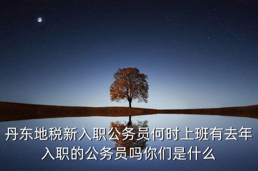 丹東國稅什么時候報道，丹東地稅新入職公務員何時上班有去年入職的公務員嗎你們是什么