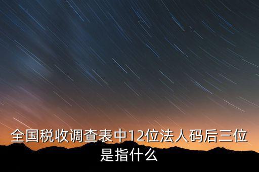 稅收調查說明什么意思，全國稅收調查表中12位法人碼后三位是指什么