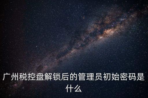 廣州稅控盤解鎖后的管理員初始密碼是什么