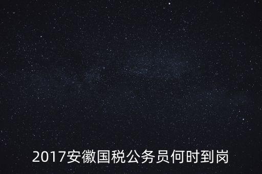 2017安徽國稅公務(wù)員何時到崗