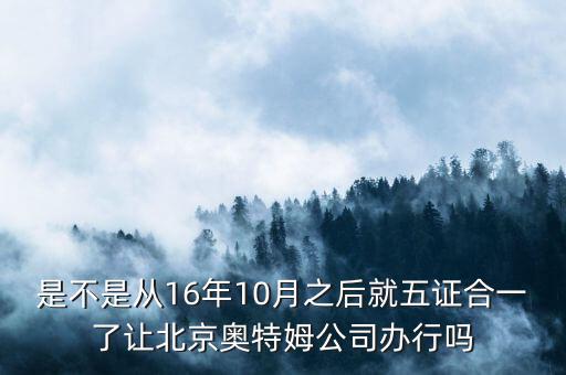 是不是從16年10月之后就五證合一了讓北京奧特姆公司辦行嗎