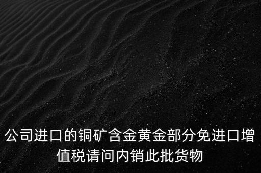 公司進口的銅礦含金黃金部分免進口增值稅請問內銷此批貨物