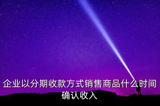 企業(yè)以分期收款方式銷(xiāo)售商品什么時(shí)間確認(rèn)收入