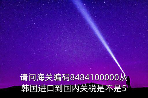 請問海關編碼8484100000從韓國進口到國內關稅是不是5