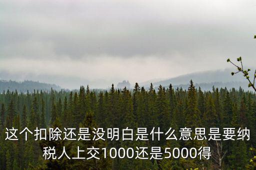 這個(gè)扣除還是沒(méi)明白是什么意思是要納稅人上交1000還是5000得