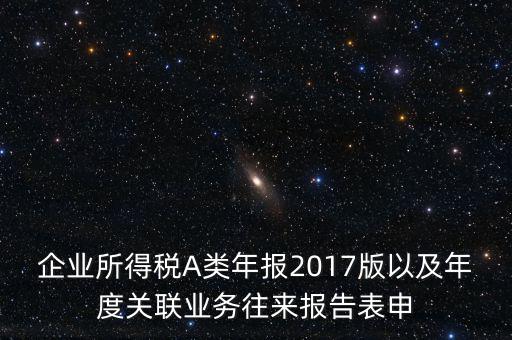 企業(yè)所得稅A類年報(bào)2017版以及年度關(guān)聯(lián)業(yè)務(wù)往來報(bào)告表申