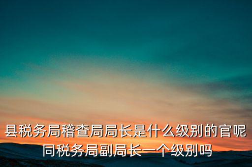 縣稅務(wù)局稽查局局長(zhǎng)是什么級(jí)別的官呢 同稅務(wù)局副局長(zhǎng)一個(gè)級(jí)別嗎