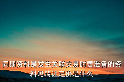 同期資料是發(fā)生關(guān)聯(lián)交易時要準備的資料嗎轉(zhuǎn)讓定價是什么