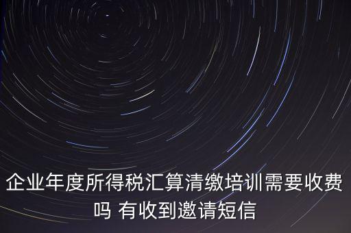 企業(yè)年度所得稅匯算清繳培訓需要收費嗎 有收到邀請短信