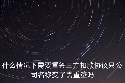 什么變更需要重簽三方協(xié)議，什么情況下需要重簽三方扣款協(xié)議只公司名稱變了需重簽嗎