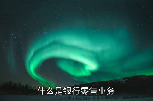 什么是業(yè)務(wù)大比武，什么是銀行零售業(yè)務(wù)