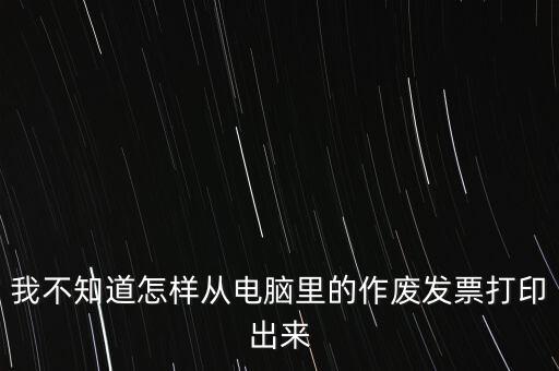 作廢發(fā)票如何打印，我不知道怎樣從電腦里的作廢發(fā)票打印出來