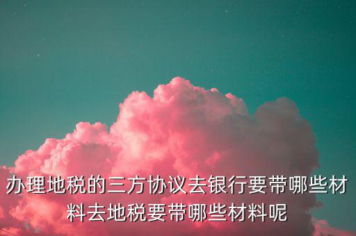 辦理地稅的三方協(xié)議去銀行要帶哪些材料去地稅要帶哪些材料呢