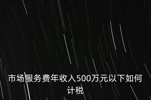 小規(guī)模500萬如何計算方法，市場服務(wù)費年收入500萬元以下如何計稅