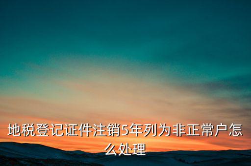 地稅登記證件注銷5年列為非正常戶怎么處理