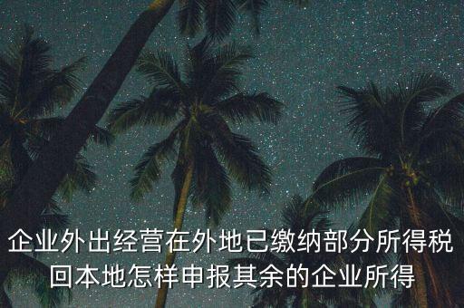 企業(yè)外出經(jīng)營在外地已繳納部分所得稅回本地怎樣申報其余的企業(yè)所得