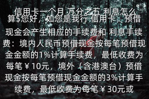  信用卡一個(gè)月 萬(wàn)分之五 利息怎么算$您好，如您是我行 信用卡，預(yù)借現(xiàn)金會(huì)產(chǎn)生相應(yīng)的手續(xù)費(fèi)和 利息手續(xù)費(fèi)：境內(nèi)人民幣預(yù)借現(xiàn)金按每筆預(yù)借現(xiàn)金金額的1%計(jì)算手續(xù)費(fèi)，最低收費(fèi)為每筆￥10元，境外（含港澳臺(tái)）預(yù)借現(xiàn)金按每筆預(yù)借現(xiàn)金金額的3%計(jì)算手續(xù)費(fèi)，最低收費(fèi)為每筆￥30元或