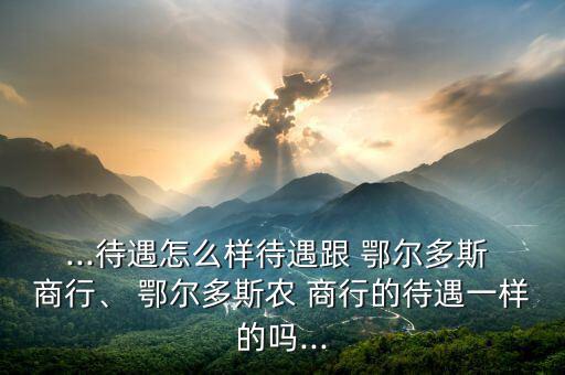 ...待遇怎么樣待遇跟 鄂爾多斯 商行、 鄂爾多斯農(nóng) 商行的待遇一樣的嗎...