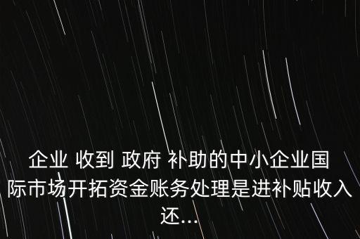 企業(yè) 收到 政府 補(bǔ)助的中小企業(yè)國(guó)際市場(chǎng)開(kāi)拓資金賬務(wù)處理是進(jìn)補(bǔ)貼收入還...