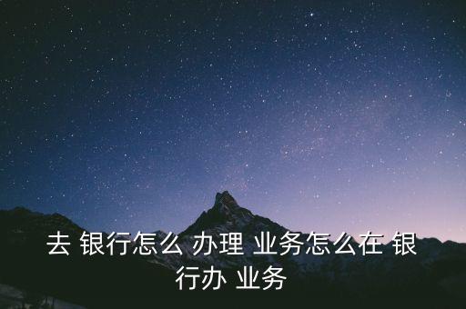 去 銀行怎么 辦理 業(yè)務(wù)怎么在 銀行辦 業(yè)務(wù)