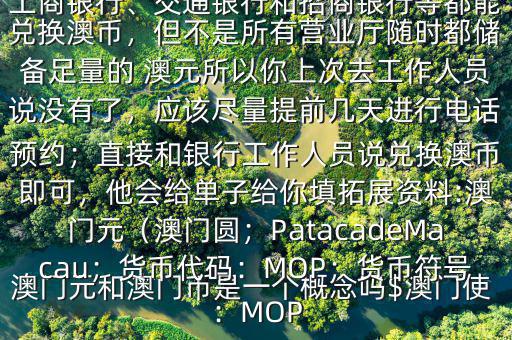 澳門元和澳門幣是一個概念嗎$澳門使用的是澳幣，也叫澳門元;中國銀行、工商銀行、交通銀行和招商銀行等都能兌換澳幣，但不是所有營業(yè)廳隨時都儲備足量的 澳元所以你上次去工作人員說沒有了，應(yīng)該盡量提前幾天進行電話預約；直接和銀行工作人員說兌換澳幣即可，他會給單子給你填拓展資料:澳門元（澳門圓；PatacadeMacau；貨幣代碼：MOP；貨幣符號：MOP